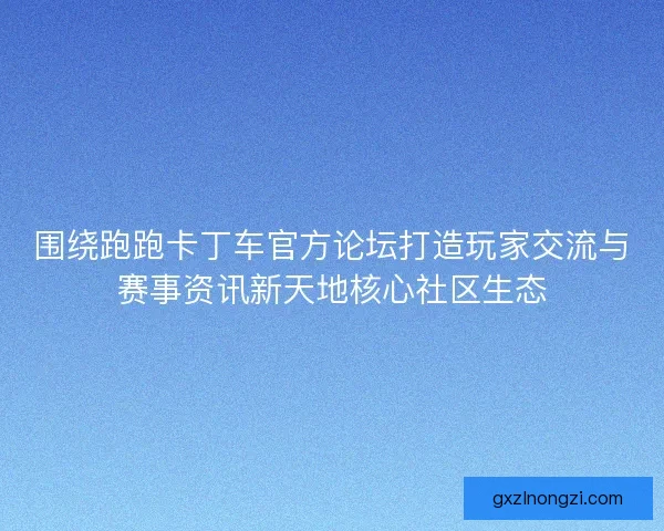 围绕跑跑卡丁车官方论坛打造玩家交流与赛事资讯新天地核心社区生态
