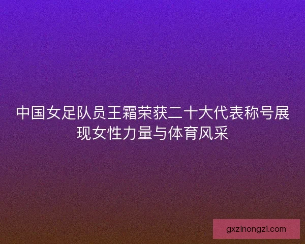 中国女足队员王霜荣获二十大代表称号展现女性力量与体育风采