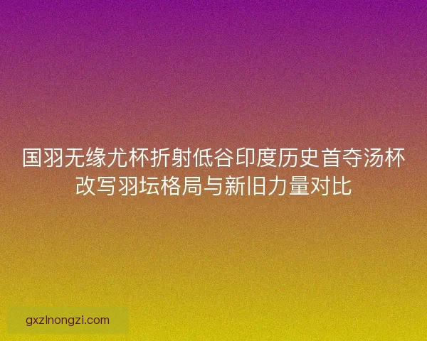国羽无缘尤杯折射低谷印度历史首夺汤杯改写羽坛格局与新旧力量对比