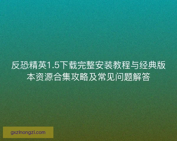 反恐精英1.5下载完整安装教程与经典版本资源合集攻略及常见问题解答