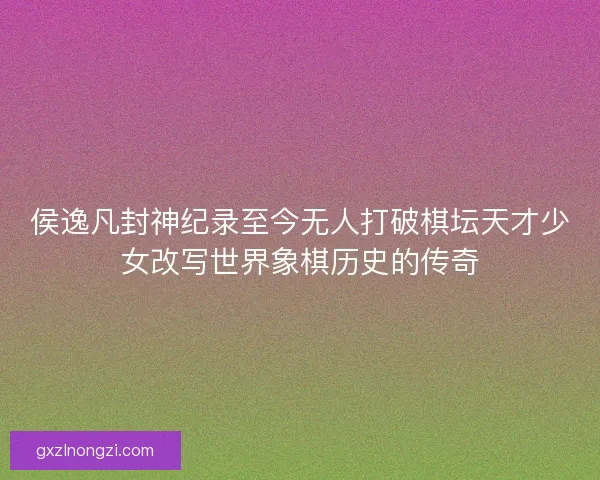 侯逸凡封神纪录至今无人打破棋坛天才少女改写世界象棋历史的传奇