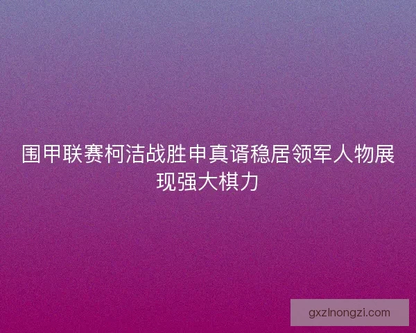 围甲联赛柯洁战胜申真谞稳居领军人物展现强大棋力