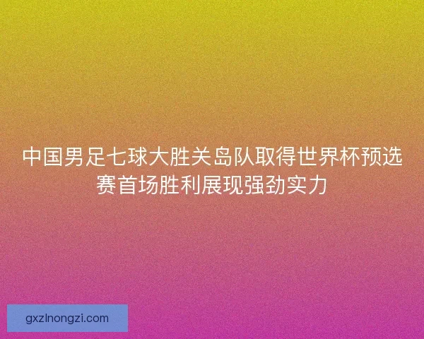 中国男足七球大胜关岛队取得世界杯预选赛首场胜利展现强劲实力
