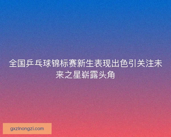 全国乒乓球锦标赛新生表现出色引关注未来之星崭露头角